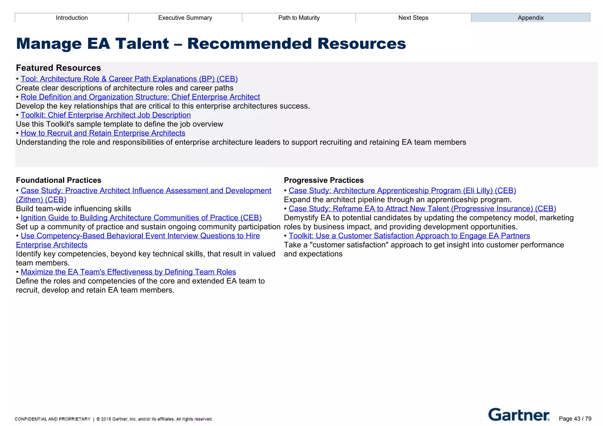 Introduction Executive Summary Path to Maturity Next Steps Appendix
Manage EA Talent – Recommended Resources
Featured Resources
• Tool: Architecture Role & Career Path Explanations (BP) (CEB)
Create clear descriptions of architecture roles and career paths
• Role Definition and Organization Structure: Chief Enterprise Architect
Develop the key relationships that are critical to this enterprise architectures success.
• Toolkit: Chief Enterprise Architect Job Description
Use this Toolkit's sample template to define the job overview
• How to Recruit and Retain Enterprise Architects
Understanding the role and responsibilities of enterprise architecture leaders to support recruiting and retaining EA team members
Foundational Practices Progressive Practices
• Case Study: Proactive Architect Influence Assessment and Development
(Zithen) (CEB)
Build team­wide influencing skills
• Ignition Guide to Building Architecture Communities of Practice (CEB)
Set up a community of practice and sustain ongoing community participation
• Use Competency­Based Behavioral Event Interview Questions to Hire
Enterprise Architects
Identify key competencies, beyond key technical skills, that result in valued
team members.
• Maximize the EA Team's Effectiveness by Defining Team Roles
Define the roles and competencies of the core and extended EA team to
recruit, develop and retain EA team members.
• Case Study: Architecture Apprenticeship Program (Eli Lilly) (CEB)
Expand the architect pipeline through an apprenticeship program.
• Case Study: Reframe EA to Attract New Talent (Progressive Insurance) (CEB)
Demystify EA to potential candidates by updating the competency model, marketing
roles by business impact, and providing development opportunities.
• Toolkit: Use a Customer Satisfaction Approach to Engage EA Partners
Take a "customer satisfaction" approach to get insight into customer performance
and expectations
Introduction Executive Summary Path to Maturity Next Steps Appendix
Measure and Manage Function Performance
How EA defines performance indicators for assessing and communicating the value of the function
Path to Maturity
Page 43 / 79
 
