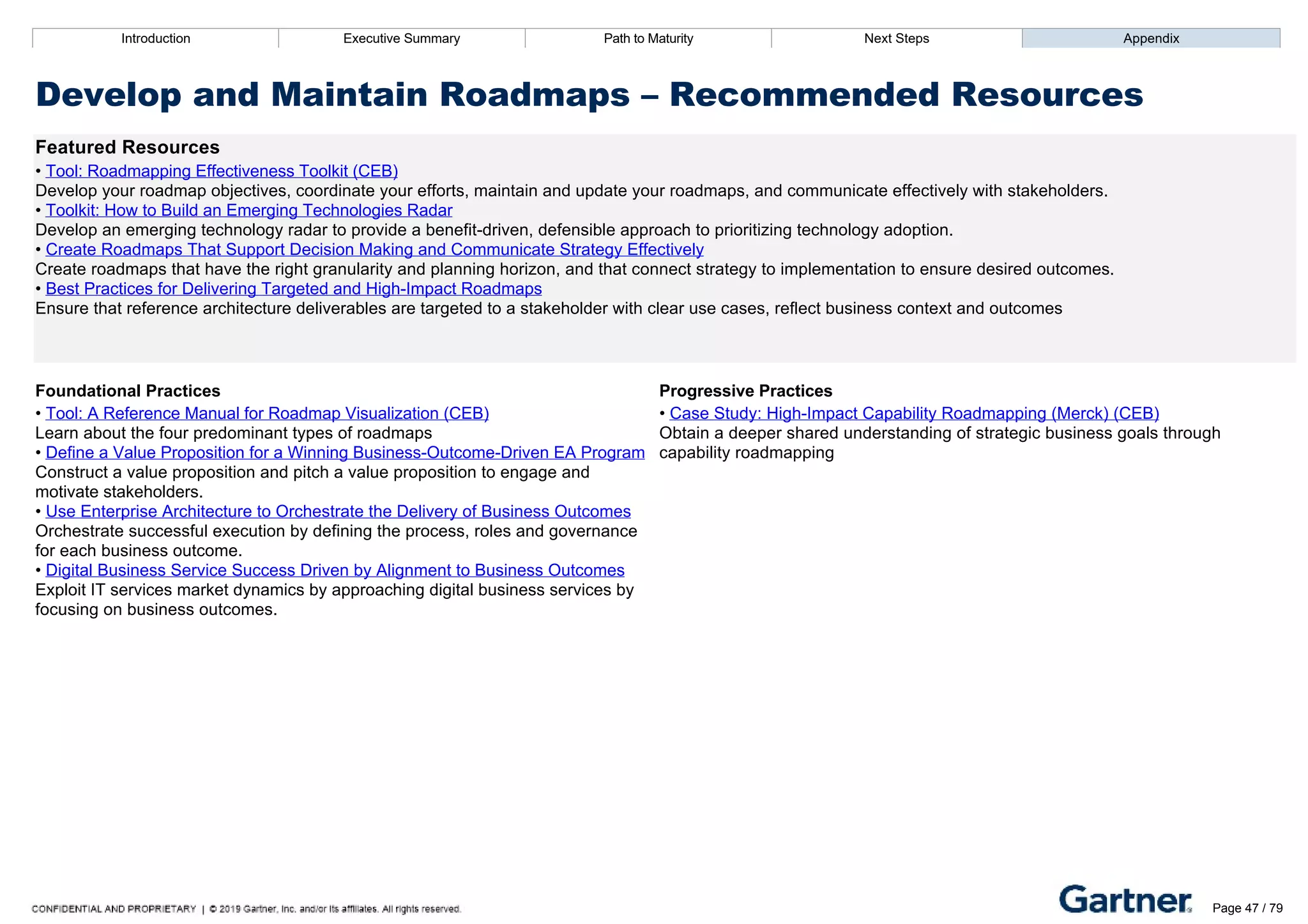 Introduction Executive Summary Path to Maturity Next Steps Appendix
Develop and Maintain Roadmaps – Recommended Resources
Featured Resources
• Tool: Roadmapping Effectiveness Toolkit (CEB)
Develop your roadmap objectives, coordinate your efforts, maintain and update your roadmaps, and communicate effectively with stakeholders.
• Toolkit: How to Build an Emerging Technologies Radar
Develop an emerging technology radar to provide a benefit­driven, defensible approach to prioritizing technology adoption.
• Create Roadmaps That Support Decision Making and Communicate Strategy Effectively
Create roadmaps that have the right granularity and planning horizon, and that connect strategy to implementation to ensure desired outcomes.
• Best Practices for Delivering Targeted and High­Impact Roadmaps
Ensure that reference architecture deliverables are targeted to a stakeholder with clear use cases, reflect business context and outcomes
Foundational Practices Progressive Practices
• Tool: A Reference Manual for Roadmap Visualization (CEB)
Learn about the four predominant types of roadmaps
• Define a Value Proposition for a Winning Business­Outcome­Driven EA Program
Construct a value proposition and pitch a value proposition to engage and
motivate stakeholders.
• Use Enterprise Architecture to Orchestrate the Delivery of Business Outcomes
Orchestrate successful execution by defining the process, roles and governance
for each business outcome.
• Digital Business Service Success Driven by Alignment to Business Outcomes
Exploit IT services market dynamics by approaching digital business services by
focusing on business outcomes.
• Case Study: High­Impact Capability Roadmapping (Merck) (CEB)
Obtain a deeper shared understanding of strategic business goals through
capability roadmapping
Introduction Executive Summary Path to Maturity Next Steps Appendix
Shape Investment Decisions
How EA influences investment plans and decisions
Path to Maturity
Page 47 / 79
 