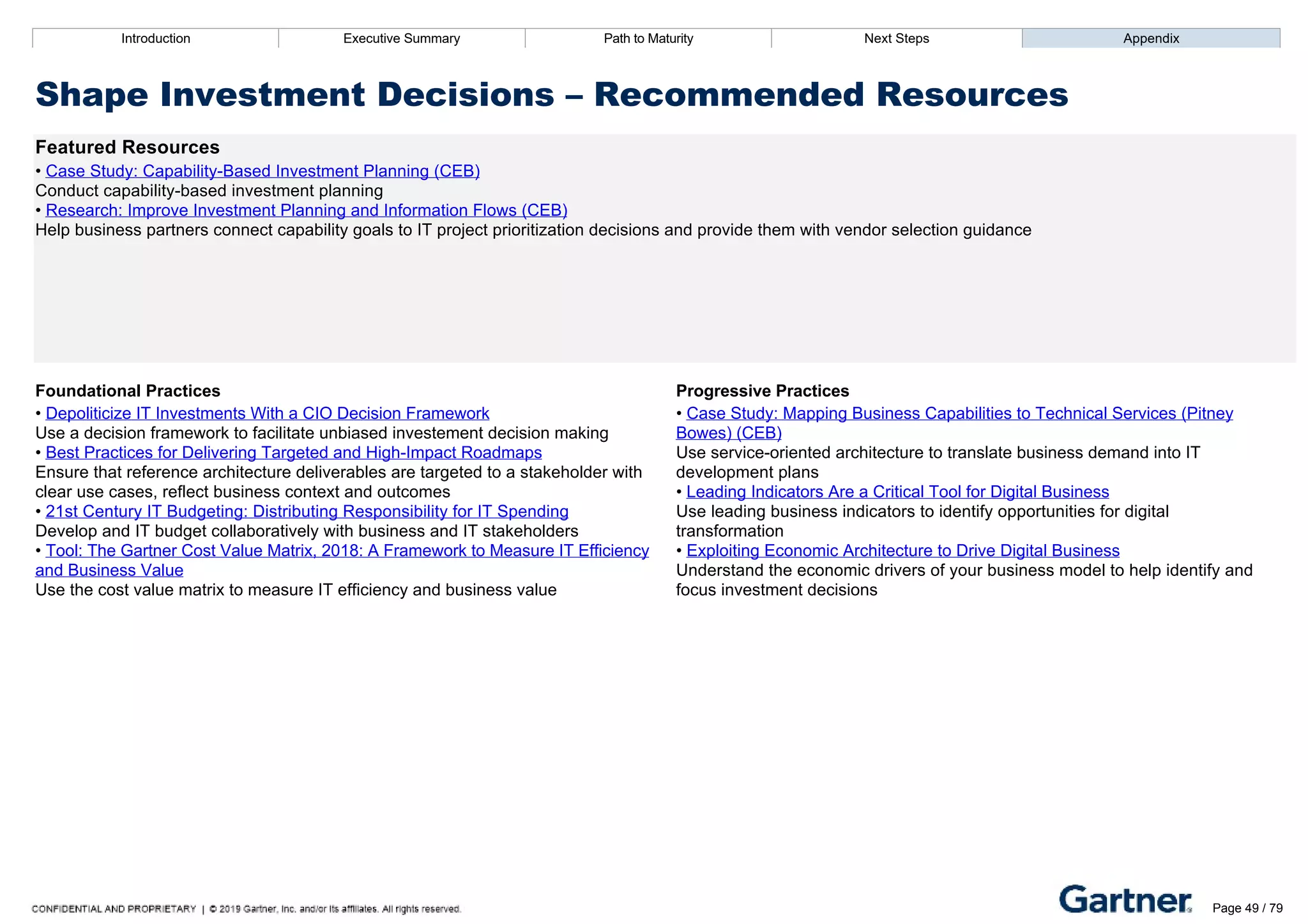 Introduction Executive Summary Path to Maturity Next Steps Appendix
Shape Investment Decisions – Recommended Resources
Featured Resources
• Case Study: Capability­Based Investment Planning (CEB)
Conduct capability­based investment planning
• Research: Improve Investment Planning and Information Flows (CEB)
Help business partners connect capability goals to IT project prioritization decisions and provide them with vendor selection guidance
Foundational Practices Progressive Practices
• Depoliticize IT Investments With a CIO Decision Framework
Use a decision framework to facilitate unbiased investement decision making
• Best Practices for Delivering Targeted and High­Impact Roadmaps
Ensure that reference architecture deliverables are targeted to a stakeholder with
clear use cases, reflect business context and outcomes
• 21st Century IT Budgeting: Distributing Responsibility for IT Spending
Develop and IT budget collaboratively with business and IT stakeholders
• Tool: The Gartner Cost Value Matrix, 2018: A Framework to Measure IT Efficiency
and Business Value
Use the cost value matrix to measure IT efficiency and business value
• Case Study: Mapping Business Capabilities to Technical Services (Pitney
Bowes) (CEB)
Use service­oriented architecture to translate business demand into IT
development plans
• Leading Indicators Are a Critical Tool for Digital Business
Use leading business indicators to identify opportunities for digital
transformation
• Exploiting Economic Architecture to Drive Digital Business
Understand the economic drivers of your business model to help identify and
focus investment decisions
Introduction Executive Summary Path to Maturity Next Steps Appendix
Design Strategic Plans
How EA helps identify business goals and create a plan for IT investments and projects
Path to Maturity
Page 49 / 79
 
