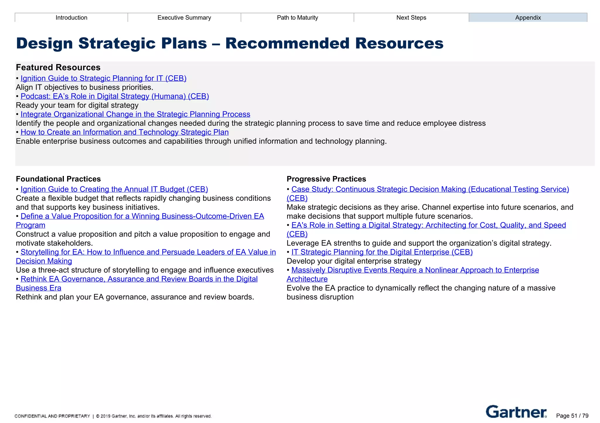 Introduction Executive Summary Path to Maturity Next Steps Appendix
Design Strategic Plans – Recommended Resources
Featured Resources
• Ignition Guide to Strategic Planning for IT (CEB)
Align IT objectives to business priorities.
• Podcast: EA’s Role in Digital Strategy (Humana) (CEB)
Ready your team for digital strategy
• Integrate Organizational Change in the Strategic Planning Process
Identify the people and organizational changes needed during the strategic planning process to save time and reduce employee distress
• How to Create an Information and Technology Strategic Plan
Enable enterprise business outcomes and capabilities through unified information and technology planning.
Foundational Practices Progressive Practices
• Ignition Guide to Creating the Annual IT Budget (CEB)
Create a flexible budget that reflects rapidly changing business conditions
and that supports key business initiatives.
• Define a Value Proposition for a Winning Business­Outcome­Driven EA
Program
Construct a value proposition and pitch a value proposition to engage and
motivate stakeholders.
• Storytelling for EA: How to Influence and Persuade Leaders of EA Value in
Decision Making
Use a three­act structure of storytelling to engage and influence executives
• Rethink EA Governance, Assurance and Review Boards in the Digital
Business Era
Rethink and plan your EA governance, assurance and review boards.
• Case Study: Continuous Strategic Decision Making (Educational Testing Service)
(CEB)
Make strategic decisions as they arise. Channel expertise into future scenarios, and
make decisions that support multiple future scenarios.
• EA's Role in Setting a Digital Strategy: Architecting for Cost, Quality, and Speed
(CEB)
Leverage EA strenths to guide and support the organization’s digital strategy.
• IT Strategic Planning for the Digital Enterprise (CEB)
Develop your digital enterprise strategy
• Massively Disruptive Events Require a Nonlinear Approach to Enterprise
Architecture
Evolve the EA practice to dynamically reflect the changing nature of a massive
business disruption
Introduction Executive Summary Path to Maturity Next Steps Appendix
Structure Business Engagement
How EA develops business and executive stakeholder management plans
Path to Maturity
Page 51 / 79
 
