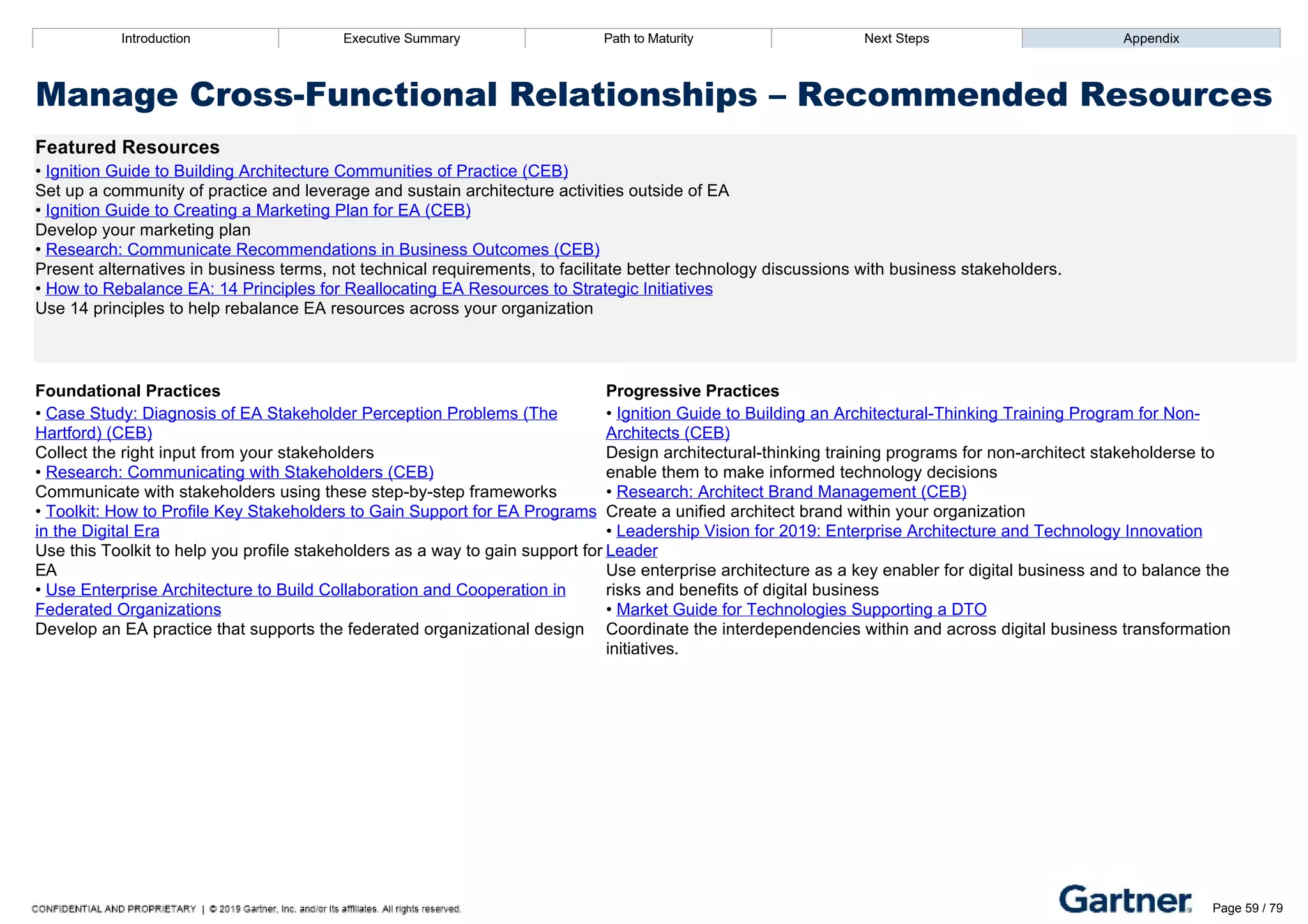 Introduction Executive Summary Path to Maturity Next Steps Appendix
Manage Cross­Functional Relationships – Recommended Resources
Featured Resources
• Ignition Guide to Building Architecture Communities of Practice (CEB)
Set up a community of practice and leverage and sustain architecture activities outside of EA
• Ignition Guide to Creating a Marketing Plan for EA (CEB)
Develop your marketing plan
• Research: Communicate Recommendations in Business Outcomes (CEB)
Present alternatives in business terms, not technical requirements, to facilitate better technology discussions with business stakeholders.
• How to Rebalance EA: 14 Principles for Reallocating EA Resources to Strategic Initiatives
Use 14 principles to help rebalance EA resources across your organization
Foundational Practices Progressive Practices
• Case Study: Diagnosis of EA Stakeholder Perception Problems (The
Hartford) (CEB)
Collect the right input from your stakeholders
• Research: Communicating with Stakeholders (CEB)
Communicate with stakeholders using these step­by­step frameworks
• Toolkit: How to Profile Key Stakeholders to Gain Support for EA Programs
in the Digital Era
Use this Toolkit to help you profile stakeholders as a way to gain support for
EA
• Use Enterprise Architecture to Build Collaboration and Cooperation in
Federated Organizations
Develop an EA practice that supports the federated organizational design
• Ignition Guide to Building an Architectural­Thinking Training Program for Non­
Architects (CEB)
Design architectural­thinking training programs for non­architect stakeholderse to
enable them to make informed technology decisions
• Research: Architect Brand Management (CEB)
Create a unified architect brand within your organization
• Leadership Vision for 2019: Enterprise Architecture and Technology Innovation
Leader
Use enterprise architecture as a key enabler for digital business and to balance the
risks and benefits of digital business
• Market Guide for Technologies Supporting a DTO
Coordinate the interdependencies within and across digital business transformation
initiatives.
Introduction Executive Summary Path to Maturity Next Steps Appendix
Develop The Business Architecture
How EA manages the business architecture and connects business objectives to people, process, and technology
Path to Maturity
Page 59 / 79
 