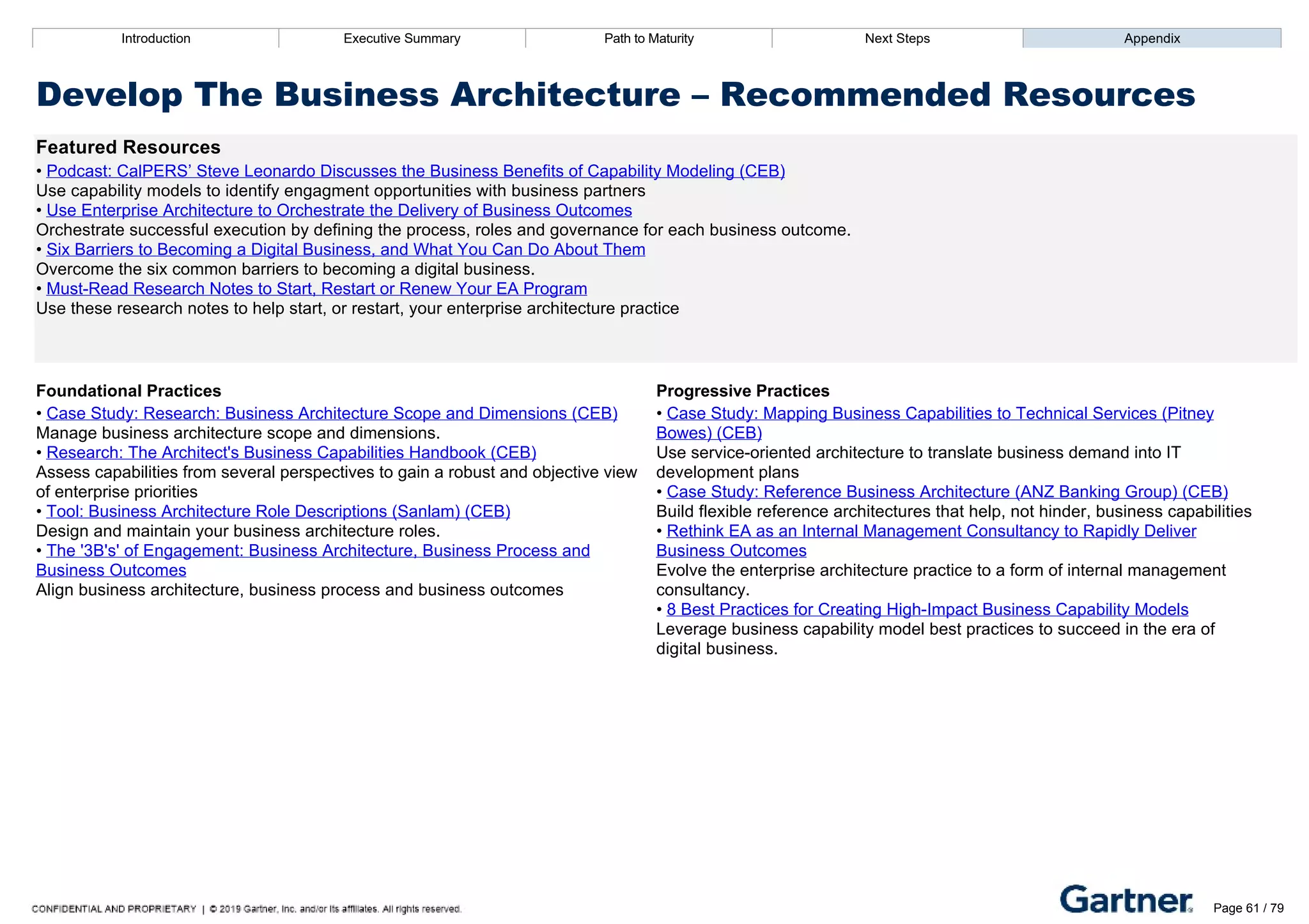 Introduction Executive Summary Path to Maturity Next Steps Appendix
Develop The Business Architecture – Recommended Resources
Featured Resources
• Podcast: CalPERS’ Steve Leonardo Discusses the Business Benefits of Capability Modeling (CEB)
Use capability models to identify engagment opportunities with business partners
• Use Enterprise Architecture to Orchestrate the Delivery of Business Outcomes
Orchestrate successful execution by defining the process, roles and governance for each business outcome.
• Six Barriers to Becoming a Digital Business, and What You Can Do About Them
Overcome the six common barriers to becoming a digital business.
• Must­Read Research Notes to Start, Restart or Renew Your EA Program
Use these research notes to help start, or restart, your enterprise architecture practice
Foundational Practices Progressive Practices
• Case Study: Research: Business Architecture Scope and Dimensions (CEB)
Manage business architecture scope and dimensions.
• Research: The Architect's Business Capabilities Handbook (CEB)
Assess capabilities from several perspectives to gain a robust and objective view
of enterprise priorities
• Tool: Business Architecture Role Descriptions (Sanlam) (CEB)
Design and maintain your business architecture roles.
• The '3B's' of Engagement: Business Architecture, Business Process and
Business Outcomes
Align business architecture, business process and business outcomes
• Case Study: Mapping Business Capabilities to Technical Services (Pitney
Bowes) (CEB)
Use service­oriented architecture to translate business demand into IT
development plans
• Case Study: Reference Business Architecture (ANZ Banking Group) (CEB)
Build flexible reference architectures that help, not hinder, business capabilities
• Rethink EA as an Internal Management Consultancy to Rapidly Deliver
Business Outcomes
Evolve the enterprise architecture practice to a form of internal management
consultancy.
• 8 Best Practices for Creating High­Impact Business Capability Models
Leverage business capability model best practices to succeed in the era of
digital business.
Introduction Executive Summary Path to Maturity Next Steps Appendix
Provide Internal Consulting Advice
How EA defines and delivers a portfolio of consulting services within the organization
Path to Maturity
Page 61 / 79
 