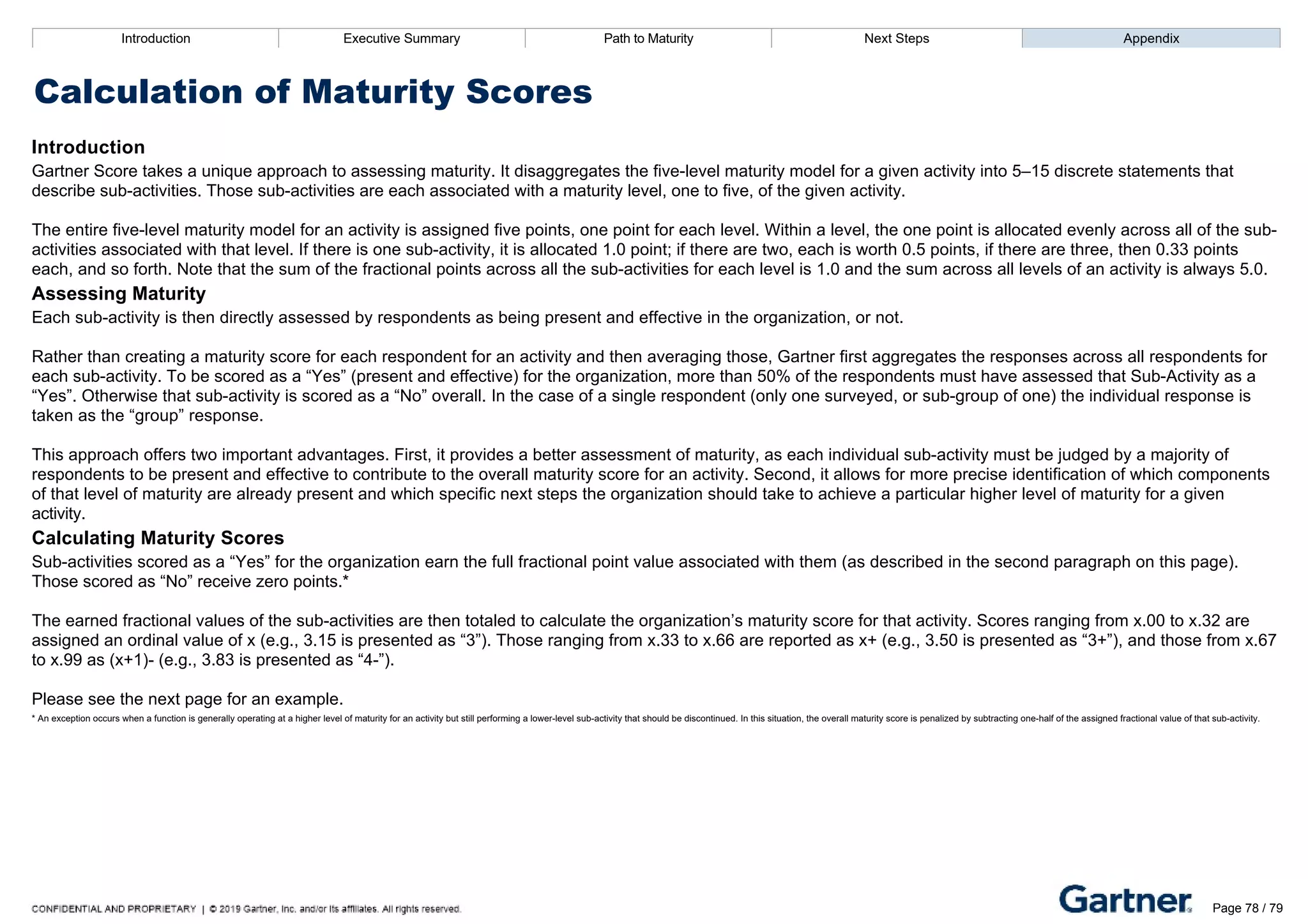Introduction Executive Summary Path to Maturity Next Steps Appendix
Calculation of Maturity Scores
Introduction
Gartner Score takes a unique approach to assessing maturity. It disaggregates the five­level maturity model for a given activity into 5–15 discrete statements that
describe sub­activities. Those sub­activities are each associated with a maturity level, one to five, of the given activity.
The entire five­level maturity model for an activity is assigned five points, one point for each level. Within a level, the one point is allocated evenly across all of the sub­
activities associated with that level. If there is one sub­activity, it is allocated 1.0 point; if there are two, each is worth 0.5 points, if there are three, then 0.33 points
each, and so forth. Note that the sum of the fractional points across all the sub­activities for each level is 1.0 and the sum across all levels of an activity is always 5.0.
Assessing Maturity
Each sub­activity is then directly assessed by respondents as being present and effective in the organization, or not.
Rather than creating a maturity score for each respondent for an activity and then averaging those, Gartner first aggregates the responses across all respondents for
each sub­activity. To be scored as a “Yes” (present and effective) for the organization, more than 50% of the respondents must have assessed that Sub­Activity as a
“Yes”. Otherwise that sub­activity is scored as a “No” overall. In the case of a single respondent (only one surveyed, or sub­group of one) the individual response is
taken as the “group” response.
This approach offers two important advantages. First, it provides a better assessment of maturity, as each individual sub­activity must be judged by a majority of
respondents to be present and effective to contribute to the overall maturity score for an activity. Second, it allows for more precise identification of which components
of that level of maturity are already present and which specific next steps the organization should take to achieve a particular higher level of maturity for a given
activity.
Calculating Maturity Scores
Sub­activities scored as a “Yes” for the organization earn the full fractional point value associated with them (as described in the second paragraph on this page).
Those scored as “No” receive zero points.*
The earned fractional values of the sub­activities are then totaled to calculate the organization’s maturity score for that activity. Scores ranging from x.00 to x.32 are
assigned an ordinal value of x (e.g., 3.15 is presented as “3”). Those ranging from x.33 to x.66 are reported as x+ (e.g., 3.50 is presented as “3+”), and those from x.67
to x.99 as (x+1)­ (e.g., 3.83 is presented as “4­”).
Please see the next page for an example.
* An exception occurs when a function is generally operating at a higher level of maturity for an activity but still performing a lower­level sub­activity that should be discontinued. In this situation, the overall maturity score is penalized by subtracting one­half of the assigned fractional value of that sub­activity.
Introduction Executive Summary Path to Maturity Next Steps Appendix
Calculation of Maturity Scores
Page 78 / 79
 