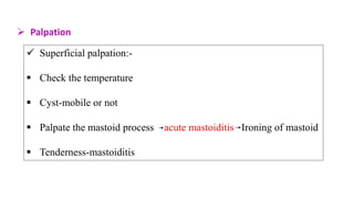  Palpation
 Superficial palpation:-
 Check the temperature
 Cyst-mobile or not
 Palpate the mastoid process acute mastoiditis Ironing of mastoid
 Tenderness-mastoiditis
 
