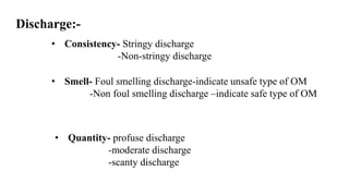 Discharge:-
• Consistency- Stringy discharge
-Non-stringy discharge
• Smell- Foul smelling discharge-indicate unsafe type of OM
-Non foul smelling discharge –indicate safe type of OM
• Quantity- profuse discharge
-moderate discharge
-scanty discharge
 