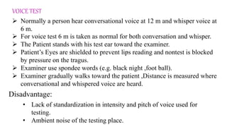 VOICE TEST
 Normally a person hear conversational voice at 12 m and whisper voice at
6 m.
 For voice test 6 m is taken as normal for both conversation and whisper.
 The Patient stands with his test ear toward the examiner.
 Patient’s Eyes are shielded to prevent lips reading and nontest is blocked
by pressure on the tragus.
 Examiner use spondee words (e.g. black night ,foot ball).
 Examiner gradually walks toward the patient ,Distance is measured where
conversational and whispered voice are heard.
• Lack of standardization in intensity and pitch of voice used for
testing.
• Ambient noise of the testing place.
Disadvantage:
 