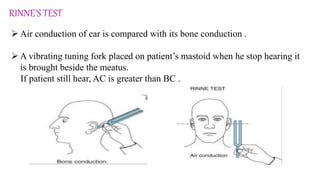RINNE’S TEST
 Air conduction of ear is compared with its bone conduction .
 A vibrating tuning fork placed on patient’s mastoid when he stop hearing it
is brought beside the meatus.
If patient still hear, AC is greater than BC .
 