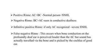  Positive Rinne: AC>BC -Normal person /SNHL
 Negative Rinne: BC>AC-seen in conductive deafness
 Infinitive positive Rinne: if only AC recognized –severe SNHL
 False negative Rinne : This occurs when bone conduction on the
profoundly deaf ear is perceived louder than the AC but sound has
actually travelled via the bone and is picked by the cochlea of good
ear.
 