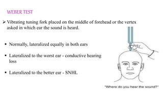 WEBER TEST
 Vibrating tuning fork placed on the middle of forehead or the vertex
asked in which ear the sound is heard.
 Normally, lateralized equally in both ears
 Lateralized to the worst ear - conductive hearing
loss
 Lateralized to the better ear - SNHL
 