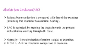 Absolute Bone Conduction(ABC)
 Patients bone conduction is compared with that of the examiner
(assuming that examiner has a normal hearing).
 EAC is occluded, by pressing the tragus inwards , to prevent
ambient noise entering through AC route.
 Normally –Bone conduction of patient is equal to examiner.
 In SNHL -ABC is reduced in comparison to examiner.
 