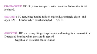 SCHWABACH TEST: BC of patient compared with examiner but meatus is not
occluded.
BING’S TEST : BC test, place tuning fork on mastoid, alternately close and
open EAC Louder when canal occluded SNHL
GELLE’S TEST : BC test, using Siegel’s speculum and tuning fork on mastoid -
Decreased hearing when pressure is applied
Negative in ossicular chain fixation
 