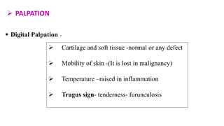  PALPATION
 Digital Palpation -
 Cartilage and soft tissue -normal or any defect
 Mobility of skin -(It is lost in malignancy)
 Temperature –raised in inflammation
 Tragus sign- tenderness- furunculosis
 