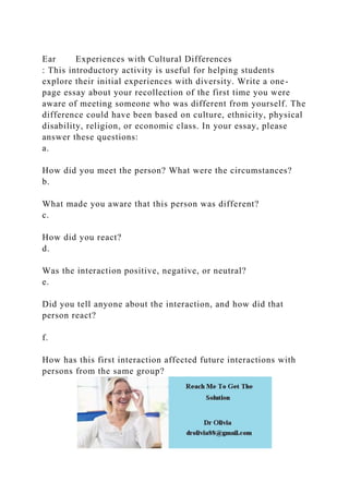 Ear Experiences with Cultural Differences
: This introductory activity is useful for helping students
explore their initial experiences with diversity. Write a one-
page essay about your recollection of the first time you were
aware of meeting someone who was different from yourself. The
difference could have been based on culture, ethnicity, physical
disability, religion, or economic class. In your essay, please
answer these questions:
a.
How did you meet the person? What were the circumstances?
b.
What made you aware that this person was different?
c.
How did you react?
d.
Was the interaction positive, negative, or neutral?
e.
Did you tell anyone about the interaction, and how did that
person react?
f.
How has this first interaction affected future interactions with
persons from the same group?
 
