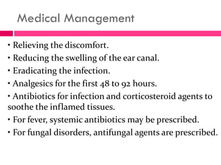 Medical Management
• Relieving the discomfort.
• Reducing the swelling of the ear canal.
• Eradicating the infection.
• Analgesics for the first 48 to 92 hours.
• Antibiotics for infection and corticosteroid agents to
soothe the inflamed tissues.
• For fever, systemic antibiotics may be prescribed.
• For fungal disorders, antifungal agents are prescribed.
 
