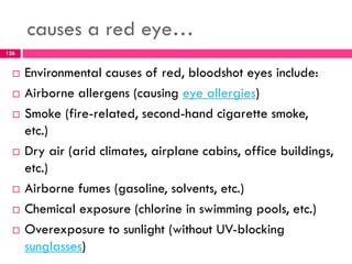 causes a red eye…
 Environmental causes of red, bloodshot eyes include:
 Airborne allergens (causing eye allergies)
 Smoke (fire-related, second-hand cigarette smoke,
etc.)
 Dry air (arid climates, airplane cabins, office buildings,
etc.)
 Airborne fumes (gasoline, solvents, etc.)
 Chemical exposure (chlorine in swimming pools, etc.)
 Overexposure to sunlight (without UV-blocking
sunglasses)
126
 