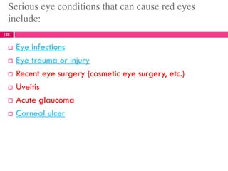Serious eye conditions that can cause red eyes
include:
 Eye infections
 Eye trauma or injury
 Recent eye surgery (cosmetic eye surgery, etc.)
 Uveitis
 Acute glaucoma
 Corneal ulcer
128
 