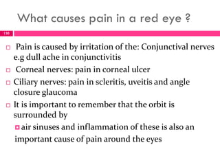 What causes pain in a red eye ?
 Pain is caused by irritation of the: Conjunctival nerves
e.g dull ache in conjunctivitis
 Corneal nerves: pain in corneal ulcer
 Ciliary nerves: pain in scleritis, uveitis and angle
closure glaucoma
 It is important to remember that the orbit is
surrounded by
 air sinuses and inflammation of these is also an
important cause of pain around the eyes
130
 