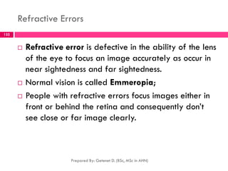 Refractive Errors
 Refractive error is defective in the ability of the lens
of the eye to focus an image accurately as occur in
near sightedness and far sightedness.
 Normal vision is called Emmeropia;
 People with refractive errors focus images either in
front or behind the retina and consequently don’t
see close or far image clearly.
Prepared By: Getenet D. (BSc, MSc in AHN)
132
 