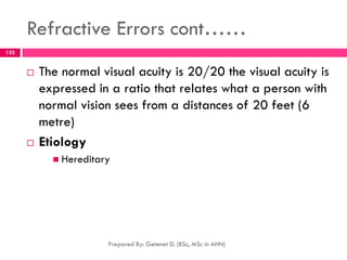 Refractive Errors cont……
 The normal visual acuity is 20/20 the visual acuity is
expressed in a ratio that relates what a person with
normal vision sees from a distances of 20 feet (6
metre)
 Etiology
 Hereditary
Prepared By: Getenet D. (BSc, MSc in AHN)
133
 