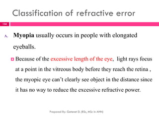 Classification of refractive error
A. Myopia usually occurs in people with elongated
eyeballs.
 Because of the excessive length of the eye, light rays focus
at a point in the vitreous body before they reach the retina ,
the myopic eye can’t clearly see object in the distance since
it has no way to reduce the excessive refractive power.
Prepared By: Getenet D. (BSc, MSc in AHN)
134
 