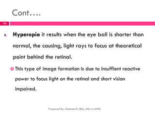 Cont….
B. Hyperopia it results when the eye ball is shorter than
normal, the causing, light rays to focus at theoretical
point behind the retinal.
 This type of image formation is due to insuffient reactive
power to focus light on the retinal and short vision
impaired.
Prepared By: Getenet D. (BSc, MSc in AHN)
135
 
