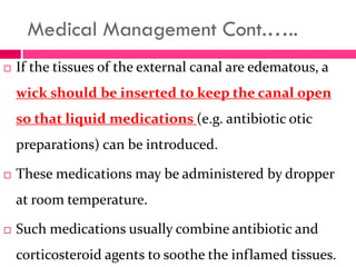 Medical Management Cont.…..
 If the tissues of the external canal are edematous, a
wick should be inserted to keep the canal open
so that liquid medications (e.g. antibiotic otic
preparations) can be introduced.
 These medications may be administered by dropper
at room temperature.
 Such medications usually combine antibiotic and
corticosteroid agents to soothe the inflamed tissues.
 