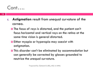 Cont….
C. Astigmation result from unequal curvature of the
cornea.
 The focus of rays is distorted, and the patient can’t
focus horizontal and vertical rays on the retina at the
same time vision is general distorted.
 Either myopia or hyperopia may coexist with
astigmation.
 This disorder can’t be eliminated by accommodation but
can generally be corrected by glasses grounded to
neutrize the unequal curvature.
Prepared By: Getenet D. (BSc, MSc in AHN)
136
 