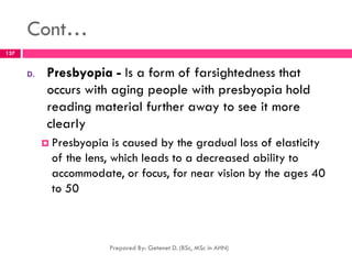 Cont…
D. Presbyopia - Is a form of farsightedness that
occurs with aging people with presbyopia hold
reading material further away to see it more
clearly
 Presbyopia is caused by the gradual loss of elasticity
of the lens, which leads to a decreased ability to
accommodate, or focus, for near vision by the ages 40
to 50
Prepared By: Getenet D. (BSc, MSc in AHN)
137
 