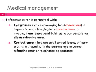 Medical management
 Refractive error is corrected with: -
A. Eye glasses such as converging lens (convex lens) in
hyperopia and diverging lens (concave lens) for
myopia, these lenses bend light ray to compensate for
clients refractive error.
B. Contact lenses; they are small curved lenses, primary
plastic, in shaped to fit the person's eye to correct
refractive error or to enhance appearance
Prepared By: Getenet D. (BSc, MSc in AHN)
141
 