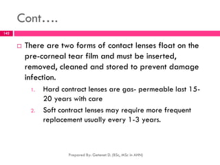 Cont….
 There are two forms of contact lenses float on the
pre-corneal tear film and must be inserted,
removed, cleaned and stored to prevent damage
infection.
1. Hard contract lenses are gas- permeable last 15-
20 years with care
2. Soft contract lenses may require more frequent
replacement usually every 1-3 years.
Prepared By: Getenet D. (BSc, MSc in AHN)
142
 