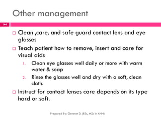 Other management
 Clean ,care, and safe guard contact lens and eye
glasses
 Teach patient how to remove, insert and care for
visual aids
1. Clean eye glasses well daily or more with warm
water & soap
2. Rinse the glasses well and dry with a soft, clean
cloth.
 Instruct for contact lenses care depends on its type
hard or soft.
Prepared By: Getenet D. (BSc, MSc in AHN)
144
 