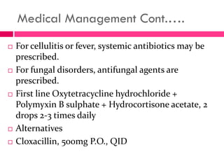 Medical Management Cont.….
 For cellulitis or fever, systemic antibiotics may be
prescribed.
 For fungal disorders, antifungal agents are
prescribed.
 First line Oxytetracycline hydrochloride +
Polymyxin B sulphate + Hydrocortisone acetate, 2
drops 2-3 times daily
 Alternatives
 Cloxacillin, 500mg P.O., QID
 