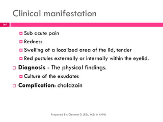 Clinical manifestation
 Sub acute pain
 Redness
 Swelling of a localized area of the lid, tender
 Red pustules externally or internally within the eyelid.
 Diagnosis - The physical findings.
 Culture of the exudates
 Complication: chalazoin
Prepared By: Getenet D. (BSc, MSc in AHN)
147
 