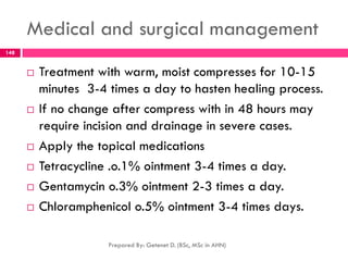 Medical and surgical management
 Treatment with warm, moist compresses for 10-15
minutes 3-4 times a day to hasten healing process.
 If no change after compress with in 48 hours may
require incision and drainage in severe cases.
 Apply the topical medications
 Tetracycline .o.1% ointment 3-4 times a day.
 Gentamycin o.3% ointment 2-3 times a day.
 Chloramphenicol o.5% ointment 3-4 times days.
Prepared By: Getenet D. (BSc, MSc in AHN)
148
 