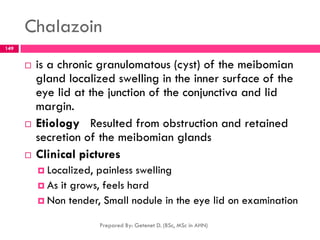 Chalazoin
 is a chronic granulomatous (cyst) of the meibomian
gland localized swelling in the inner surface of the
eye lid at the junction of the conjunctiva and lid
margin.
 Etiology Resulted from obstruction and retained
secretion of the meibomian glands
 Clinical pictures
 Localized, painless swelling
 As it grows, feels hard
 Non tender, Small nodule in the eye lid on examination
Prepared By: Getenet D. (BSc, MSc in AHN)
149
 