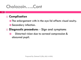 Chalazoin…..Cont
 Complication
 The enlargement with in the eye lid affects visual acuity.
 Secondary infection.
 Diagnostic procedure: - Sign and symptoms
 Distorted vision due to corneal compression &
obscured pupil.
Prepared By: Getenet D. (BSc, MSc in AHN)
152
 