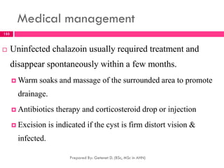 Medical management
 Uninfected chalazoin usually required treatment and
disappear spontaneously within a few months.
 Warm soaks and massage of the surrounded area to promote
drainage.
 Antibiotics therapy and corticosteroid drop or injection
 Excision is indicated if the cyst is firm distort vision &
infected.
Prepared By: Getenet D. (BSc, MSc in AHN)
153
 