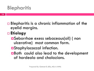 Blepharitis
 Blepharitis is a chronic inflammation of the
eyelid margins.
 Etiology
Seborrhae exess sebaceous(oil) ( non
ulcerative) most common form.
Staphylococcal infection.
Both could also lead to the development
of hordeola and chalazions.
Prepared By: Getenet D. (BSc, MSc in AHN)
154
 