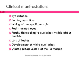 Clinical manifestations
Eye irrtation
Burning sensation
Itching of the eye lid margin.
Red - rimmed eyes
Patchy flakes cling to eyelashes, visible about
the lids
Loss of lashes
Development of white eye lashes
Dilated blood vessels at the lid margin
Prepared By: Getenet D. (BSc, MSc in AHN)
156
 