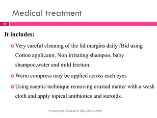 Medical treatment
It includes:
 Very careful cleaning of the lid margins daily /Bid using
Cotton applicator, Non irritating shampoo, baby
shampoo,water and mild friction.
 Warm compress may be applied across each eyes
 Using aseptic technique removing crusted matter with a wash
cloth and apply topical antibiotics and steroids.
Prepared By: Getenet D. (BSc, MSc in AHN)
157
 