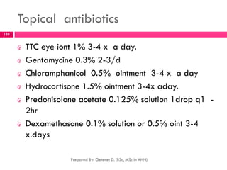 Topical antibiotics
₢ TTC eye iont 1% 3-4 x a day.
₢ Gentamycine 0.3% 2-3/d
₢ Chloramphanicol 0.5% ointment 3-4 x a day
₢ Hydrocortisone 1.5% ointment 3-4x aday.
₢ Predonisolone acetate 0.125% solution 1drop q1 -
2hr
₢ Dexamethasone 0.1% solution or 0.5% oint 3-4
x.days
Prepared By: Getenet D. (BSc, MSc in AHN)
158
 