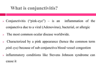 What is conjunctivitis?
 Conjunctivitis (―pink-eye‖) – is an inflammation of the
conjunctiva due to a viral (Adenovirus), bacterial, or allergic
 The most common ocular disease worldwide.
 Characterized by a pink appearance (hence the common term
pink eye) because of sub conjunctiva blood vessel congestion
 inflammatory conditions like Stevens Johnson syndrome can
cause it
 