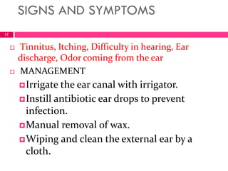 SIGNS AND SYMPTOMS
17
 Tinnitus, Itching, Difficulty in hearing, Ear
discharge, Odor coming from the ear
 MANAGEMENT
Irrigate the ear canal with irrigator.
Instill antibiotic ear drops to prevent
infection.
Manual removal of wax.
Wiping and clean the external ear by a
cloth.
 