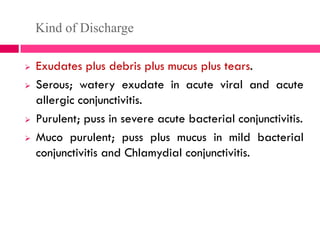 Kind of Discharge
 Exudates plus debris plus mucus plus tears.
 Serous; watery exudate in acute viral and acute
allergic conjunctivitis.
 Purulent; puss in severe acute bacterial conjunctivitis.
 Muco purulent; puss plus mucus in mild bacterial
conjunctivitis and Chlamydial conjunctivitis.
 