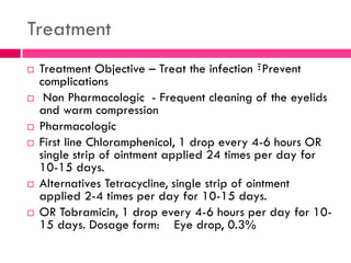 Treatment
 Treatment Objective – Treat the infection ፣Prevent
complications
 Non Pharmacologic - Frequent cleaning of the eyelids
and warm compression
 Pharmacologic
 First line Chloramphenicol, 1 drop every 4-6 hours OR
single strip of ointment applied 24 times per day for
10-15 days.
 Alternatives Tetracycline, single strip of ointment
applied 2-4 times per day for 10-15 days.
 OR Tobramicin, 1 drop every 4-6 hours per day for 10-
15 days. Dosage form: Eye drop, 0.3%
 