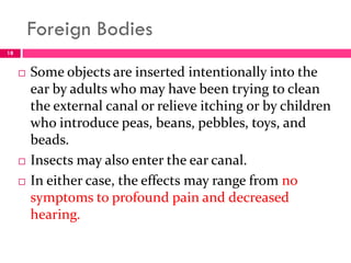 Foreign Bodies
 Some objects are inserted intentionally into the
ear by adults who may have been trying to clean
the external canal or relieve itching or by children
who introduce peas, beans, pebbles, toys, and
beads.
 Insects may also enter the ear canal.
 In either case, the effects may range from no
symptoms to profound pain and decreased
hearing.
18
 