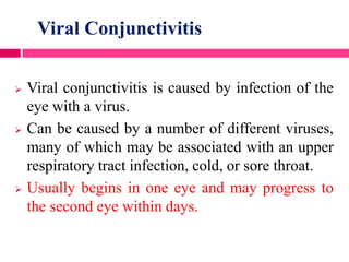 Viral Conjunctivitis
 Viral conjunctivitis is caused by infection of the
eye with a virus.
 Can be caused by a number of different viruses,
many of which may be associated with an upper
respiratory tract infection, cold, or sore throat.
 Usually begins in one eye and may progress to
the second eye within days.
 