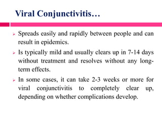 Viral Conjunctivitis…
 Spreads easily and rapidly between people and can
result in epidemics.
 Is typically mild and usually clears up in 7-14 days
without treatment and resolves without any long-
term effects.
 In some cases, it can take 2-3 weeks or more for
viral conjunctivitis to completely clear up,
depending on whether complications develop.
 
