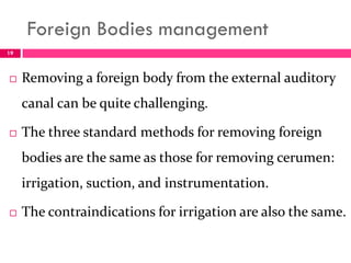 Foreign Bodies management
 Removing a foreign body from the external auditory
canal can be quite challenging.
 The three standard methods for removing foreign
bodies are the same as those for removing cerumen:
irrigation, suction, and instrumentation.
 The contraindications for irrigation are also the same.
19
 