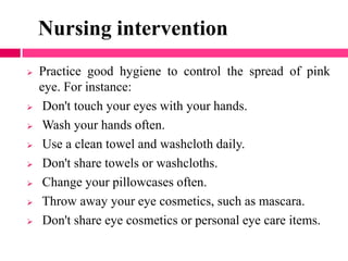 Nursing intervention
 Practice good hygiene to control the spread of pink
eye. For instance:
 Don't touch your eyes with your hands.
 Wash your hands often.
 Use a clean towel and washcloth daily.
 Don't share towels or washcloths.
 Change your pillowcases often.
 Throw away your eye cosmetics, such as mascara.
 Don't share eye cosmetics or personal eye care items.
 